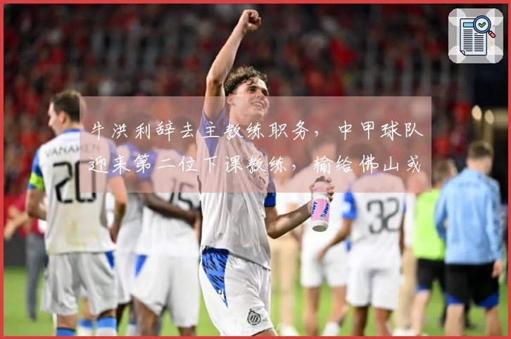 牛洪利辞去主教练职务，中甲球队迎来第二位下课教练，输给佛山或为原因