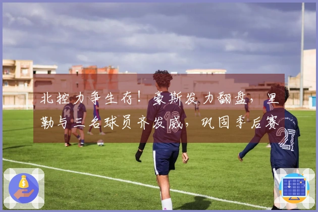 北控力争生存！豪斯发力翻盘，里勒与三名球员齐发威，巩固季后赛前景