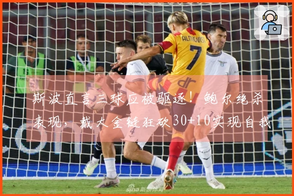 斯波直言三球应被驱逐!鲍尔绝杀表现,戴大金链狂砍30+10实现自我救赎