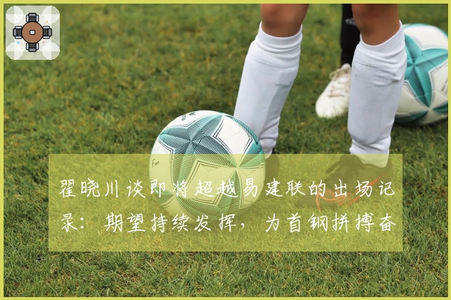 翟晓川谈即将超越易建联的出场记录：期望持续发挥，为首钢拼搏奋斗