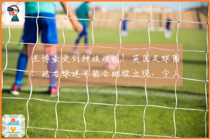 王博豪受到种族歧视！英国足球圈：这名球迷可能会继续出现，令人反感