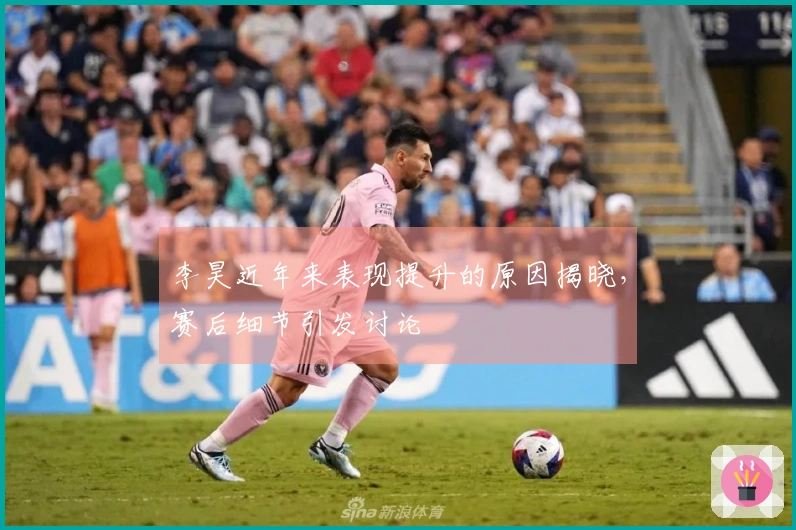 李昊近年来表现提升的原因揭晓，赛后细节引发讨论