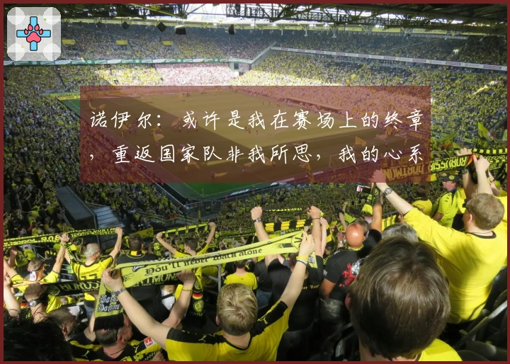 诺伊尔：或许是我在赛场上的终章，重返国家队非我所思，我的心系于拜仁