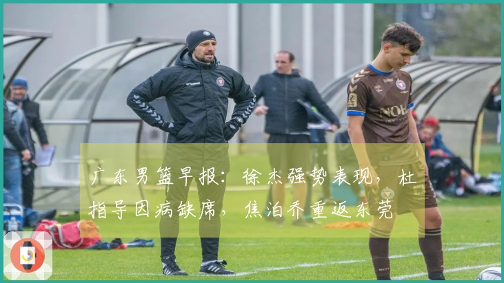 广东男篮早报：徐杰强势表现，杜指导因病缺席，焦泊乔重返东莞