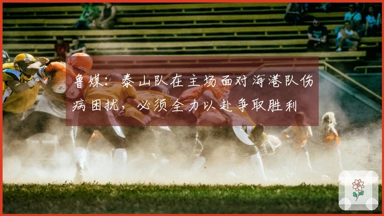 鲁媒：泰山队在主场面对海港队伤病困扰，必须全力以赴争取胜利