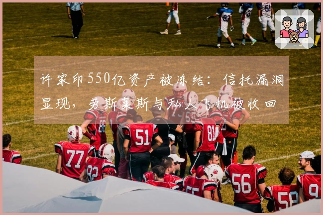 许家印550亿资产被冻结：信托漏洞显现，劳斯莱斯与私人飞机被收回