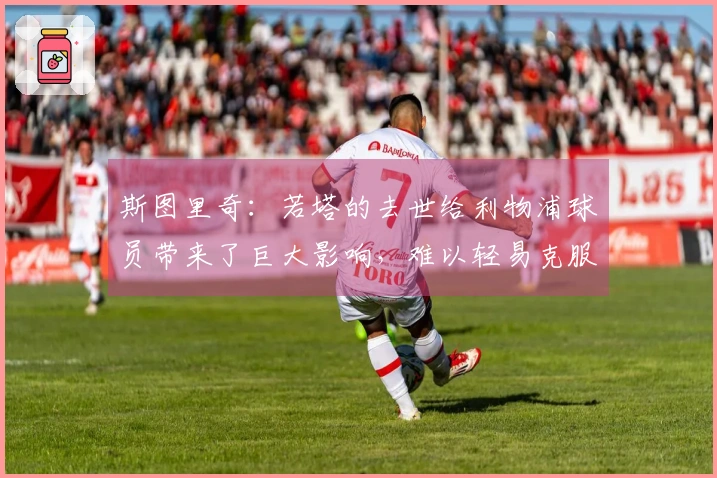 斯图里奇：若塔的去世给利物浦球员带来了巨大影响，难以轻易克服