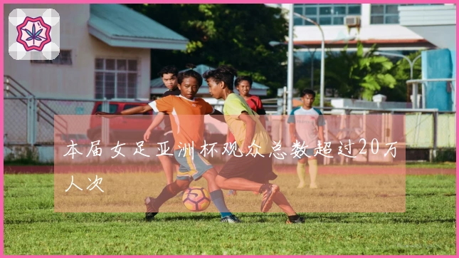 本届女足亚洲杯观众总数超过20万人次