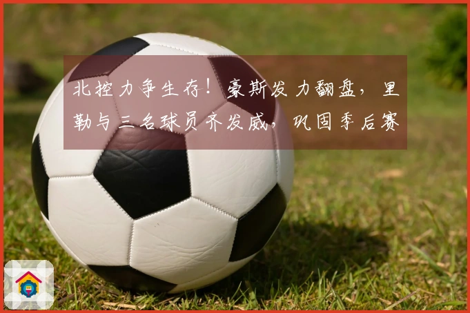 北控力争生存！豪斯发力翻盘，里勒与三名球员齐发威，巩固季后赛前景