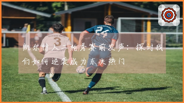 凯尔特人二轮秀赛前发声：探讨我们如何逆袭成为东决热门