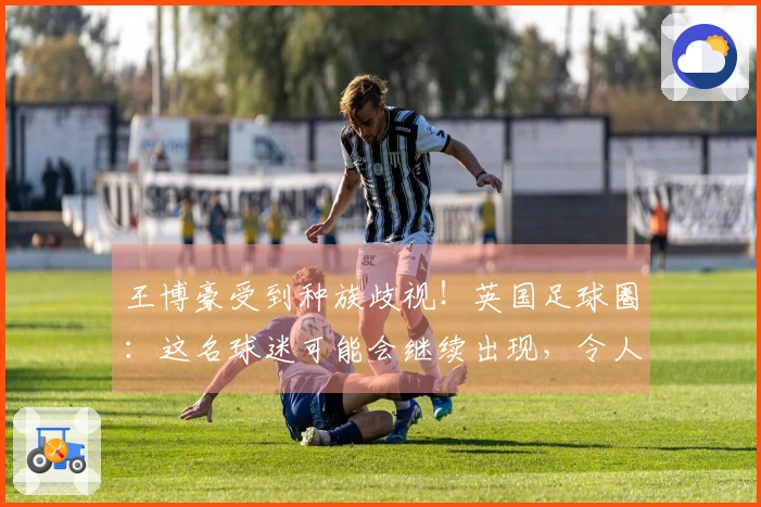 王博豪受到种族歧视！英国足球圈：这名球迷可能会继续出现，令人反感
