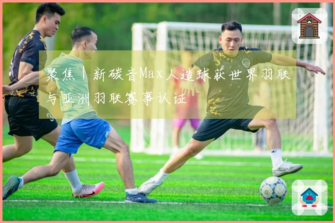 聚焦｜新碳音Max人造球获世界羽联与亚洲羽联赛事认证