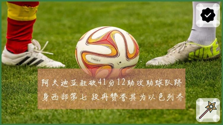 阿夫迪亚狂砍41分12助攻助球队跻身西部第七 段冉赞誉其为以色列乔丹