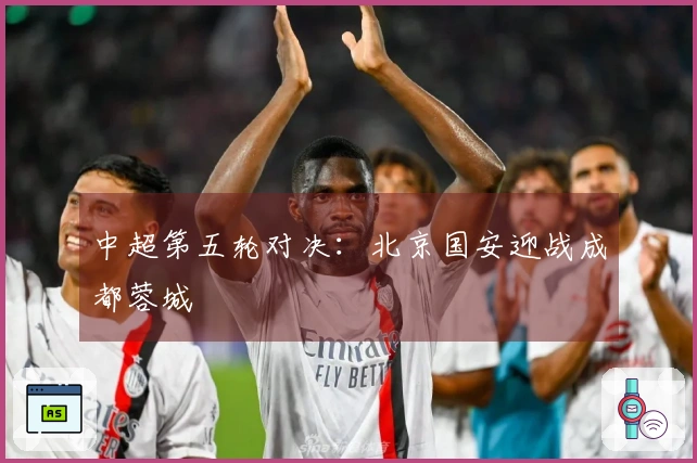 中超第五轮对决：北京国安迎战成都蓉城