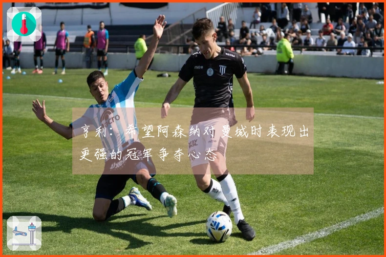 亨利：希望阿森纳对曼城时表现出更强的冠军争夺心态