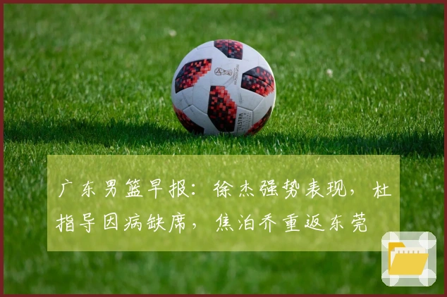 广东男篮早报：徐杰强势表现，杜指导因病缺席，焦泊乔重返东莞