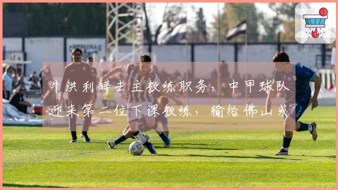 牛洪利辞去主教练职务，中甲球队迎来第二位下课教练，输给佛山或为原因