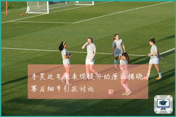 李昊近年来表现提升的原因揭晓，赛后细节引发讨论