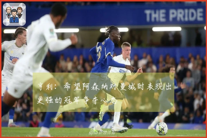 亨利：希望阿森纳对曼城时表现出更强的冠军争夺心态