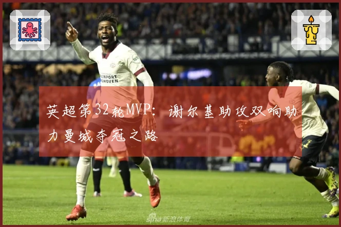 英超第32轮MVP：谢尔基助攻双响助力曼城夺冠之路
