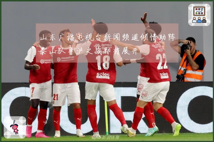 山东广播电视台新闻频道倾情助阵泰山队鲁沪之战即将展开