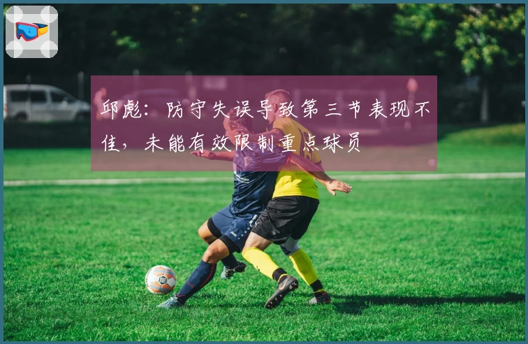 邱彪：防守失误导致第三节表现不佳，未能有效限制重点球员